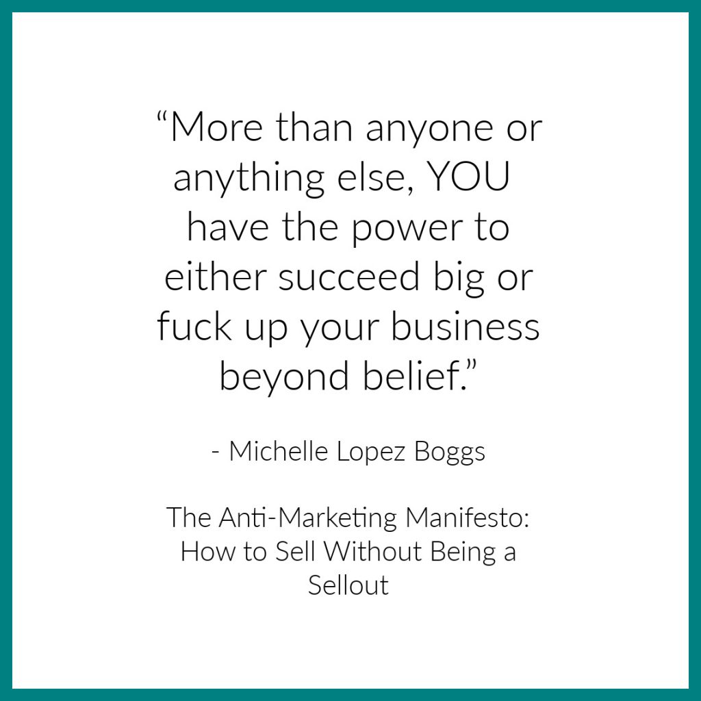 “More than anyone or anything else, you have the power to either succeed big or fuck up your business beyond belief.”
